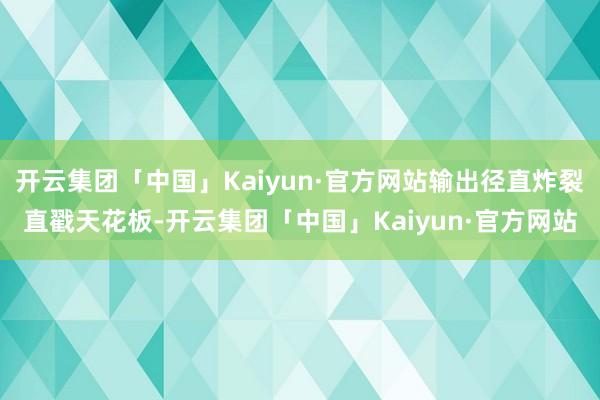 开云集团「中国」Kaiyun·官方网站输出径直炸裂直戳天花板-开云集团「中国」Kaiyun·官方网站