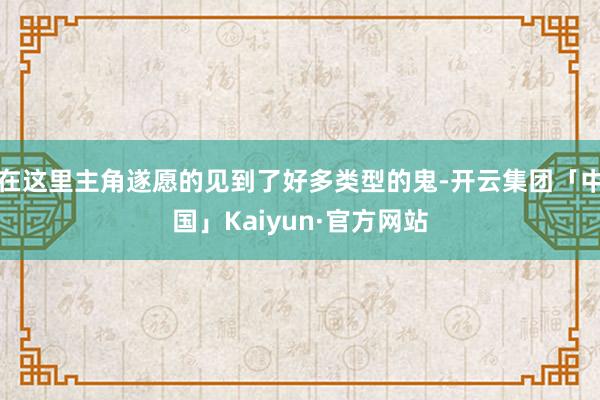 在这里主角遂愿的见到了好多类型的鬼-开云集团「中国」Kaiyun·官方网站