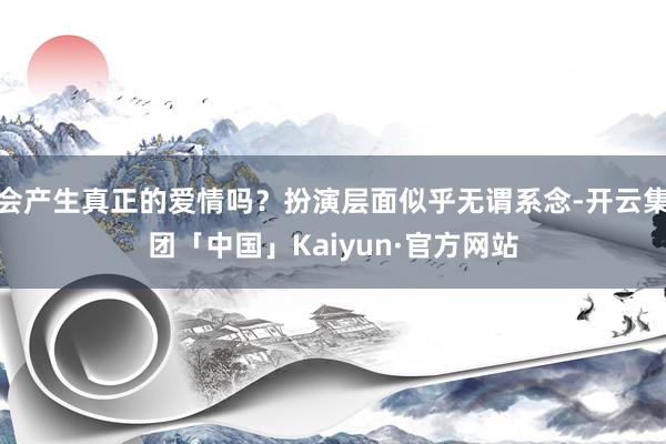 会产生真正的爱情吗？扮演层面似乎无谓系念-开云集团「中国」Kaiyun·官方网站