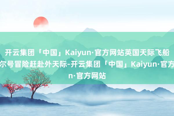 开云集团「中国」Kaiyun·官方网站英国天际飞船丘吉尔号冒险赶赴外天际-开云集团「中国」Kaiyun·官方网站