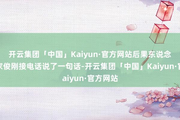 开云集团「中国」Kaiyun·官方网站后果东说念主家谢家俊刚接电话说了一句话-开云集团「中国」Kaiyun·官方网站