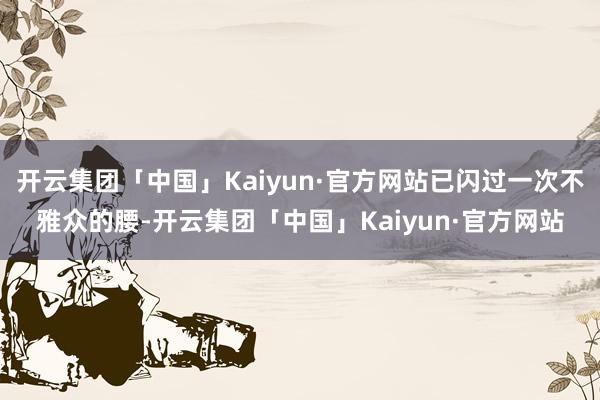 开云集团「中国」Kaiyun·官方网站已闪过一次不雅众的腰-开云集团「中国」Kaiyun·官方网站