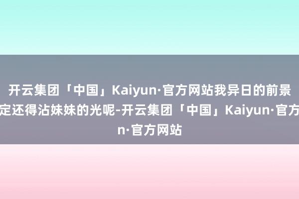 开云集团「中国」Kaiyun·官方网站我异日的前景说不定还得沾妹妹的光呢-开云集团「中国」Kaiyun·官方网站