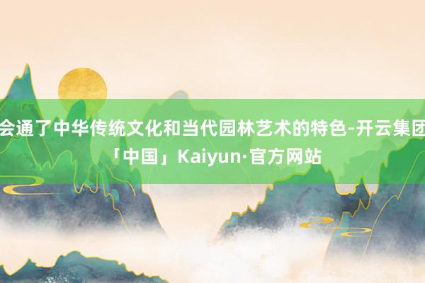 会通了中华传统文化和当代园林艺术的特色-开云集团「中国」Kaiyun·官方网站