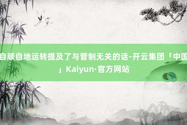 自顾自地运转提及了与管制无关的话-开云集团「中国」Kaiyun·官方网站