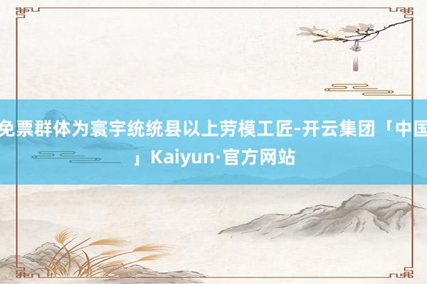 免票群体为寰宇统统县以上劳模工匠-开云集团「中国」Kaiyun·官方网站