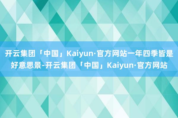 开云集团「中国」Kaiyun·官方网站一年四季皆是好意思景-开云集团「中国」Kaiyun·官方网站