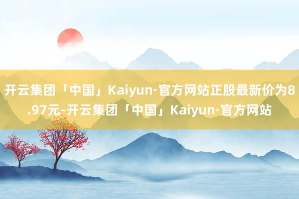 开云集团「中国」Kaiyun·官方网站正股最新价为8.97元-开云集团「中国」Kaiyun·官方网站