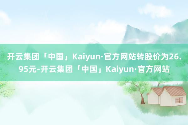 开云集团「中国」Kaiyun·官方网站转股价为26.95元-开云集团「中国」Kaiyun·官方网站