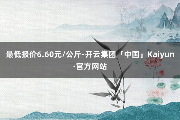 最低报价6.60元/公斤-开云集团「中国」Kaiyun·官方网站