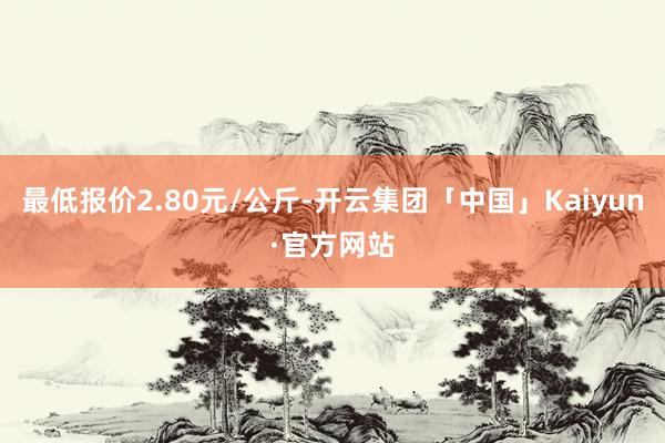 最低报价2.80元/公斤-开云集团「中国」Kaiyun·官方网站