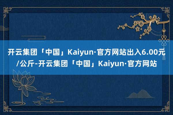 开云集团「中国」Kaiyun·官方网站出入6.00元/公斤-开云集团「中国」Kaiyun·官方网站