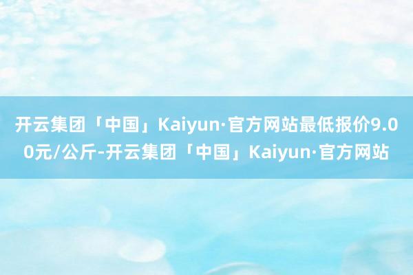 开云集团「中国」Kaiyun·官方网站最低报价9.00元/公斤-开云集团「中国」Kaiyun·官方网站