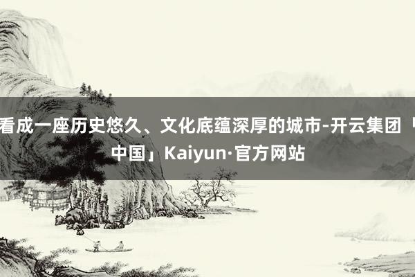 看成一座历史悠久、文化底蕴深厚的城市-开云集团「中国」Kaiyun·官方网站