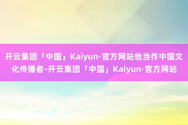 开云集团「中国」Kaiyun·官方网站他当作中国文化传播者-开云集团「中国」Kaiyun·官方网站