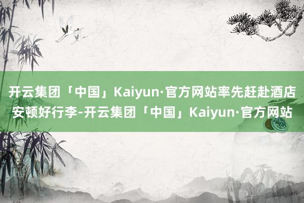 开云集团「中国」Kaiyun·官方网站率先赶赴酒店安顿好行李-开云集团「中国」Kaiyun·官方网站