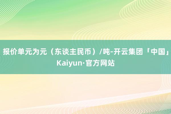 报价单元为元（东谈主民币）/吨-开云集团「中国」Kaiyun·官方网站