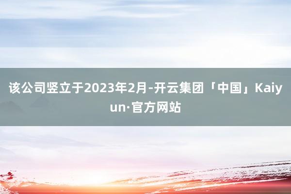 该公司竖立于2023年2月-开云集团「中国」Kaiyun·官方网站