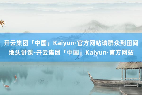 开云集团「中国」Kaiyun·官方网站请群众到田间地头讲课-开云集团「中国」Kaiyun·官方网站