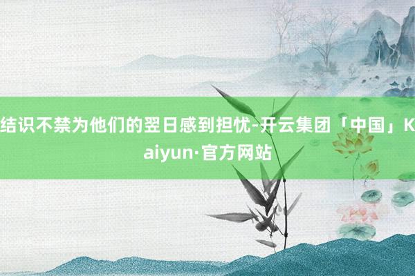 结识不禁为他们的翌日感到担忧-开云集团「中国」Kaiyun·官方网站