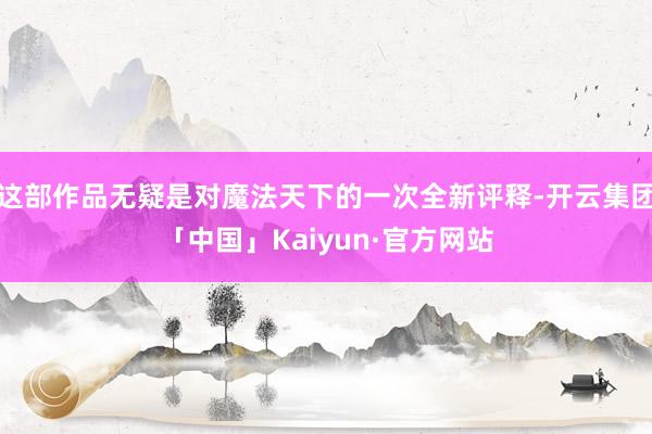 这部作品无疑是对魔法天下的一次全新评释-开云集团「中国」Kaiyun·官方网站