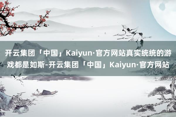 开云集团「中国」Kaiyun·官方网站真实统统的游戏都是如斯-开云集团「中国」Kaiyun·官方网站