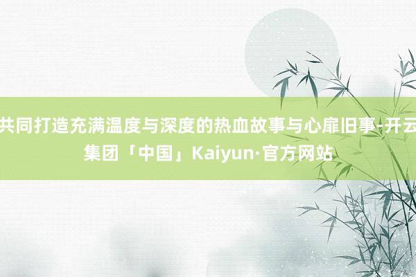 共同打造充满温度与深度的热血故事与心扉旧事-开云集团「中国」Kaiyun·官方网站