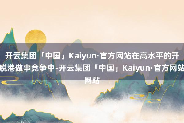 开云集团「中国」Kaiyun·官方网站在高水平的开脱港做事竞争中-开云集团「中国」Kaiyun·官方网站