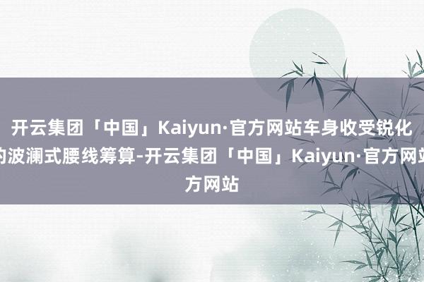 开云集团「中国」Kaiyun·官方网站车身收受锐化的波澜式腰线筹算-开云集团「中国」Kaiyun·官方网站