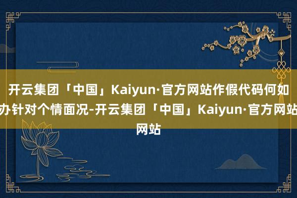 开云集团「中国」Kaiyun·官方网站作假代码何如办针对个情面况-开云集团「中国」Kaiyun·官方网站