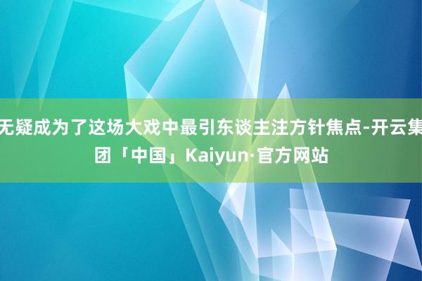 无疑成为了这场大戏中最引东谈主注方针焦点-开云集团「中国」Kaiyun·官方网站