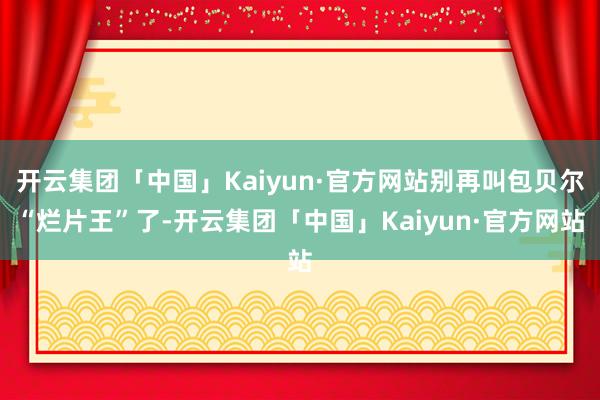 开云集团「中国」Kaiyun·官方网站别再叫包贝尔“烂片王”了-开云集团「中国」Kaiyun·官方网站