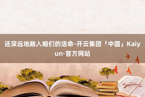 还深远地融入咱们的活命-开云集团「中国」Kaiyun·官方网站