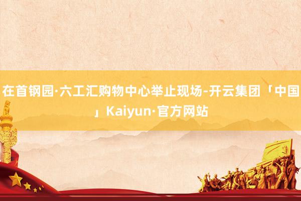 在首钢园·六工汇购物中心举止现场-开云集团「中国」Kaiyun·官方网站