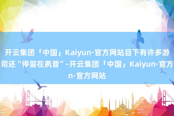 开云集团「中国」Kaiyun·官方网站目下有许多游戏公司还“停留在夙昔”-开云集团「中国」Kaiyun·官方网站