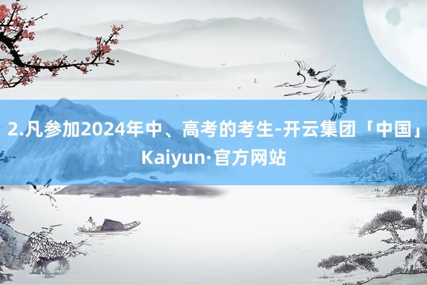 2.凡参加2024年中、高考的考生-开云集团「中国」Kaiyun·官方网站