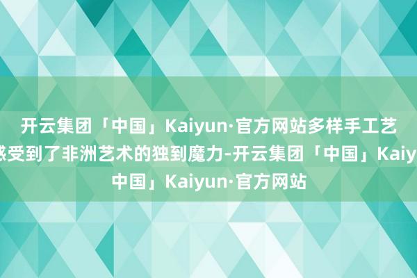 开云集团「中国」Kaiyun·官方网站多样手工艺品阛阓让我感受到了非洲艺术的独到魔力-开云集团「中国」Kaiyun·官方网站