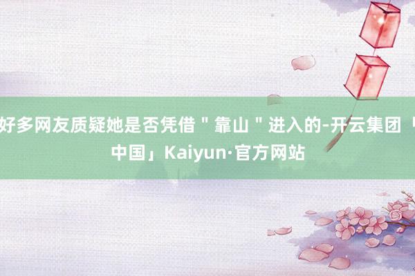 好多网友质疑她是否凭借＂靠山＂进入的-开云集团「中国」Kaiyun·官方网站