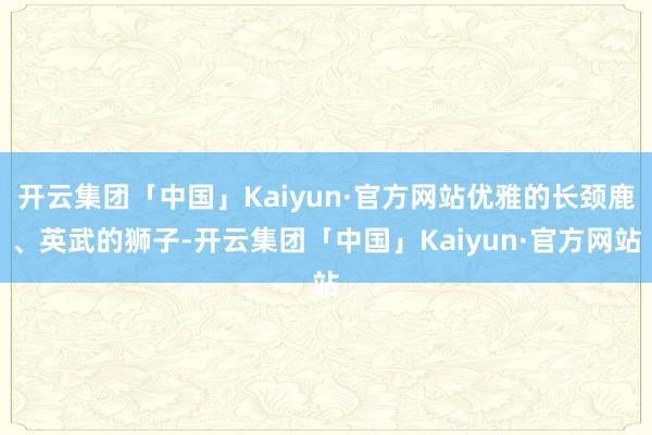 开云集团「中国」Kaiyun·官方网站优雅的长颈鹿、英武的狮子-开云集团「中国」Kaiyun·官方网站