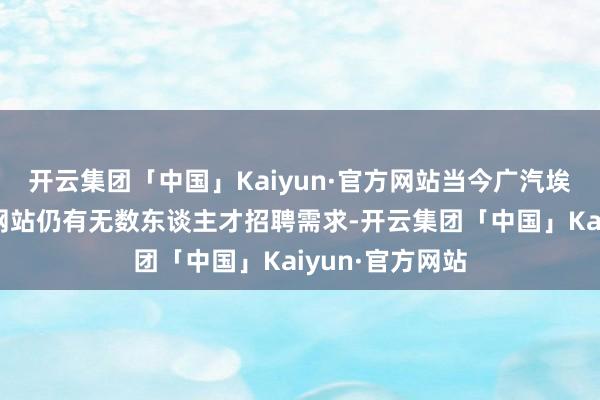 开云集团「中国」Kaiyun·官方网站当今广汽埃何在各大招聘网站仍有无数东谈主才招聘需求-开云集团「中国」Kaiyun·官方网站