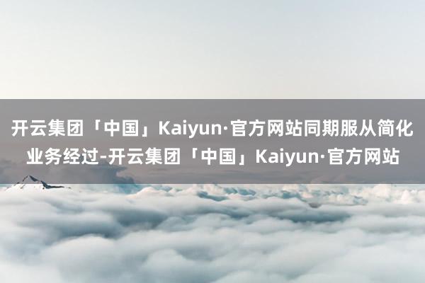 开云集团「中国」Kaiyun·官方网站同期服从简化业务经过-开云集团「中国」Kaiyun·官方网站