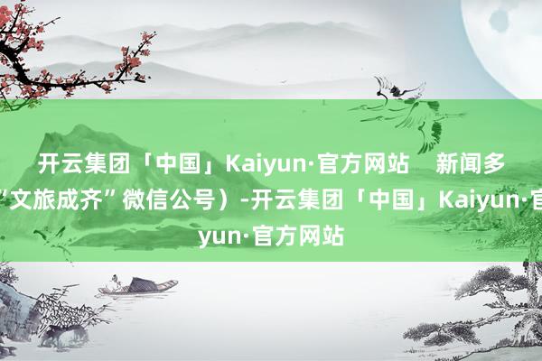 开云集团「中国」Kaiyun·官方网站    新闻多少量（“文旅成齐”微信公号）-开云集团「中国」Kaiyun·官方网站