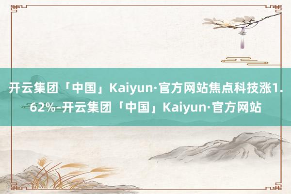 开云集团「中国」Kaiyun·官方网站焦点科技涨1.62%-开云集团「中国」Kaiyun·官方网站