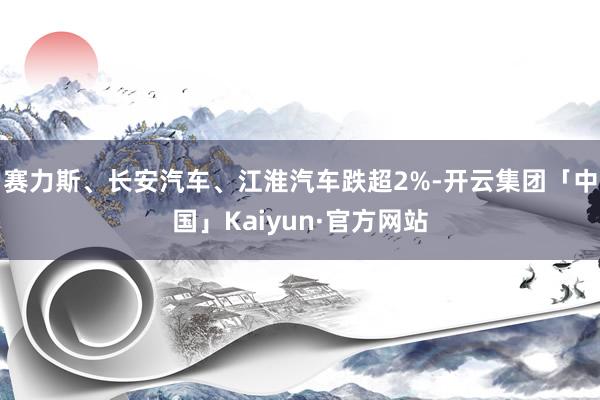 赛力斯、长安汽车、江淮汽车跌超2%-开云集团「中国」Kaiyun·官方网站