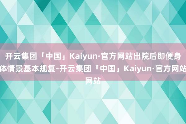 开云集团「中国」Kaiyun·官方网站出院后即便身体情景基本规复-开云集团「中国」Kaiyun·官方网站