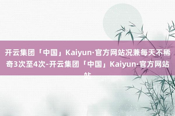 开云集团「中国」Kaiyun·官方网站况兼每天不稀奇3次至4次-开云集团「中国」Kaiyun·官方网站