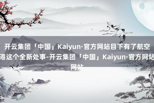 开云集团「中国」Kaiyun·官方网站目下有了航空港这个全新处事-开云集团「中国」Kaiyun·官方网站