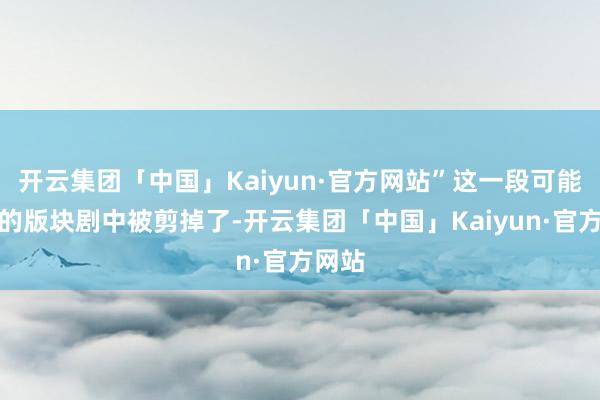 开云集团「中国」Kaiyun·官方网站”这一段可能在有的版块剧中被剪掉了-开云集团「中国」Kaiyun·官方网站