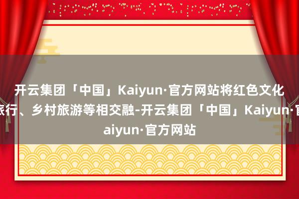 开云集团「中国」Kaiyun·官方网站将红色文化与研学旅行、乡村旅游等相交融-开云集团「中国」Kaiyun·官方网站