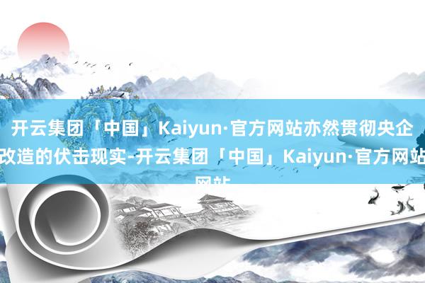 开云集团「中国」Kaiyun·官方网站亦然贯彻央企改造的伏击现实-开云集团「中国」Kaiyun·官方网站